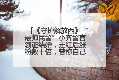 《守护解放西》“最帅民警”小齐警官领证结婚，走红后涨粉数十倍，曾称自己只是普通人