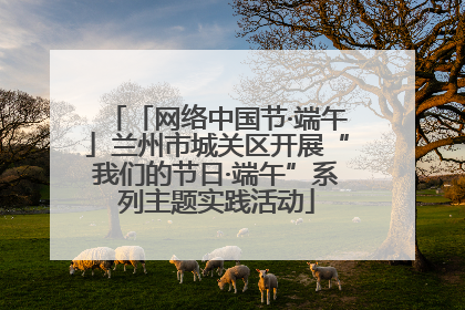 「网络中国节·端午」兰州市城关区开展“我们的节日·端午”系列主题实践活动