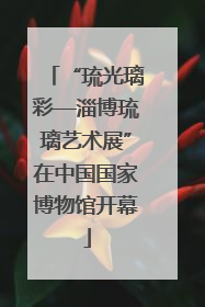 “琉光璃彩—淄博琉璃艺术展”在中国国家博物馆开幕