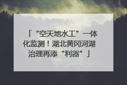 “空天地水工”一体化监测！湖北黄冈河湖治理再添“利器”