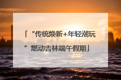 “传统焕新+年轻潮玩”燃动吉林端午假期