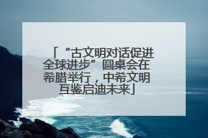 “古文明对话促进全球进步”圆桌会在希腊举行，中希文明互鉴启迪未来