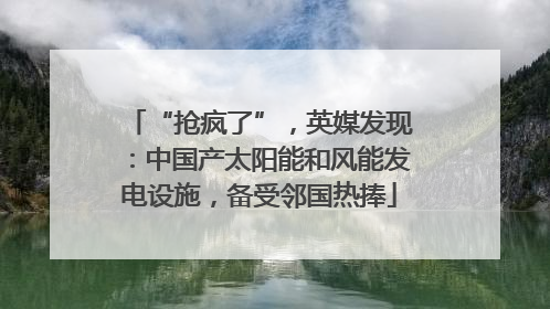 “抢疯了”，英媒发现：中国产太阳能和风能发电设施，备受邻国热捧