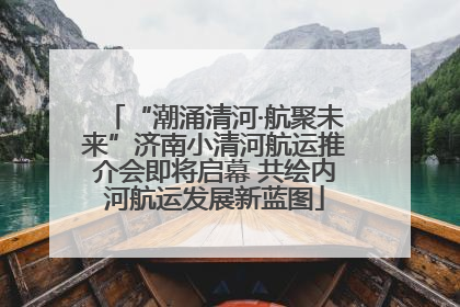 “潮涌清河·航聚未来”济南小清河航运推介会即将启幕 共绘内河航运发展新蓝图