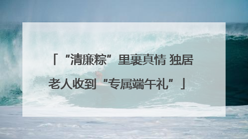 “清廉粽”里裹真情 独居老人收到“专属端午礼”