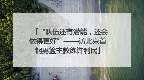 “队伍还有潜能，还会做得更好”——访北京首钢男篮主教练许利民