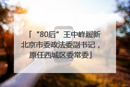 “80后”王中峰履新北京市委政法委副书记，原任西城区委常委