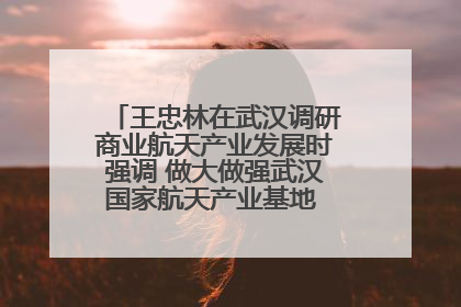 王忠林在武汉调研商业航天产业发展时强调 做大做强武汉国家航天产业基地 打造具有全国影响力的“中国星谷”