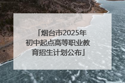 烟台市2025年初中起点高等职业教育招生计划公布
