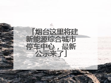 烟台这里将建新能源综合城市停车中心，最新公示来了