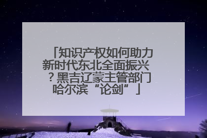 知识产权如何助力新时代东北全面振兴？黑吉辽蒙主管部门哈尔滨“论剑”
