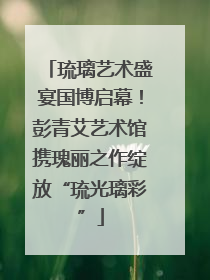 琉璃艺术盛宴国博启幕！彭青艾艺术馆携瑰丽之作绽放“琉光璃彩”