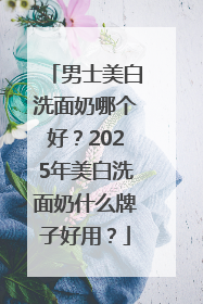 男士美白洗面奶哪个好？2025年美白洗面奶什么牌子好用？