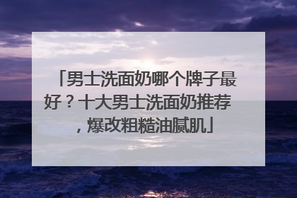 男士洗面奶哪个牌子最好？十大男士洗面奶推荐，爆改粗糙油腻肌
