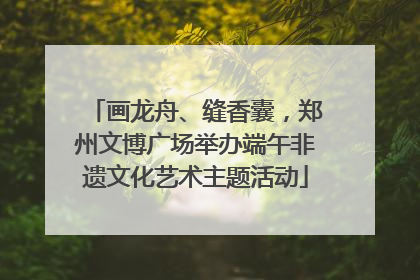 画龙舟、缝香囊，郑州文博广场举办端午非遗文化艺术主题活动