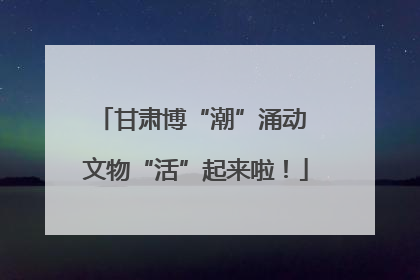 甘肃博“潮”涌动 文物“活”起来啦！