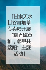 甘肃天水甘谷县烟草专卖局开展“粽香慰童稚，邻里共端阳”主题活动