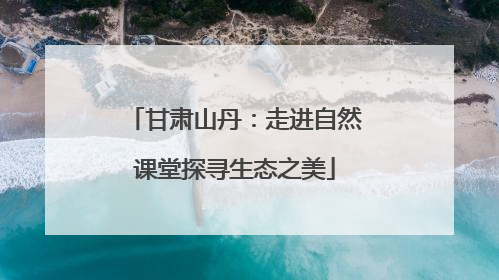 甘肃山丹：走进自然课堂探寻生态之美