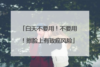 白天不要用！不要用！擦脸上有致癌风险