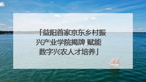 益阳首家京东乡村振兴产业学院揭牌 赋能数字兴农人才培养