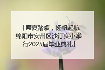盛夏踏歌，扬帆起航 绵阳市安州区沙汀实小举行2025届毕业典礼