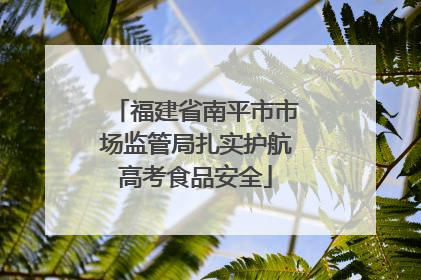 福建省南平市市场监管局扎实护航高考食品安全
