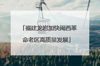 福建龙岩加快闽西革命老区高质量发展