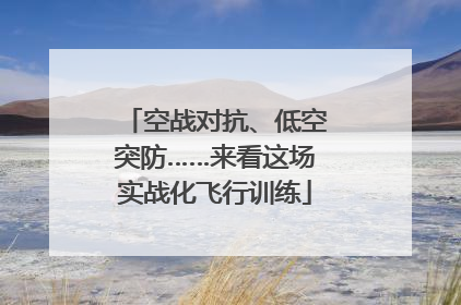 空战对抗、低空突防……来看这场实战化飞行训练