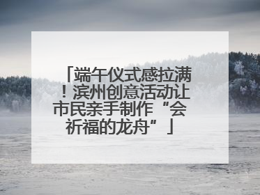 端午仪式感拉满！滨州创意活动让市民亲手制作“会祈福的龙舟”