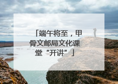 端午将至，甲骨文邮局文化课堂“开讲”