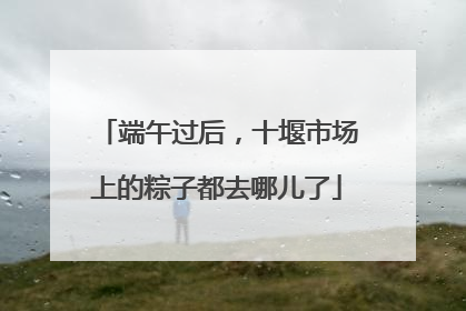 端午过后，十堰市场上的粽子都去哪儿了