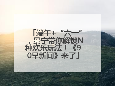 端午+“六一”，景宁带你解锁N种欢乐玩法！《90早新闻》来了