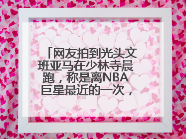 网友拍到光头文班亚马在少林寺晨跑，称是离NBA巨星最近的一次，景区回应