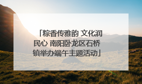 粽香传雅韵 文化润民心 南阳卧龙区石桥镇举办端午主题活动