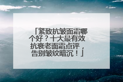 紧致抗皱面霜哪个好？十大最有效抗衰老面霜点评，告别皱纹暗沉！