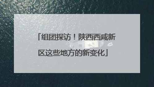 组团探访！陕西西咸新区这些地方的新变化