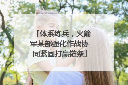 体系练兵，火箭军某部强化作战协同紧固打赢链条
