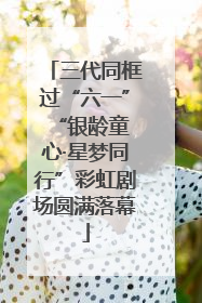 三代同框过“六一” “银龄童心·星梦同行”彩虹剧场圆满落幕