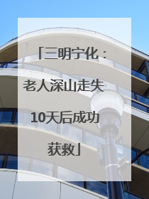 三明宁化：老人深山走失10天后成功获救