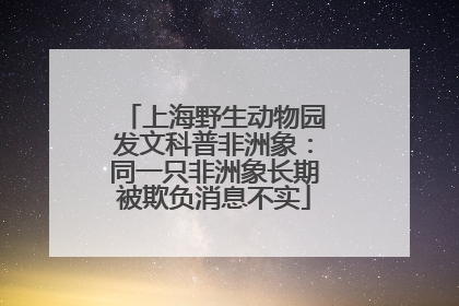 上海野生动物园发文科普非洲象：同一只非洲象长期被欺负消息不实