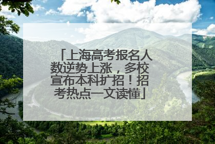 上海高考报名人数逆势上涨，多校宣布本科扩招！招考热点一文读懂