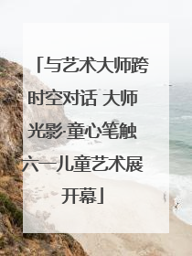 与艺术大师跨时空对话 大师光影·童心笔触六一儿童艺术展开幕