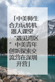 中美师生合力玩转机器人课堂 “遇见湾区”中美青年创新探索交流营在深圳开营