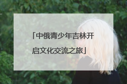 中俄青少年吉林开启文化交流之旅