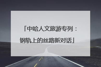 中哈人文旅游专列：钢轨上的丝路新对话