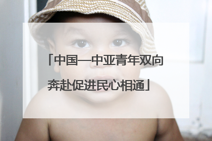 中国—中亚青年双向奔赴促进民心相通