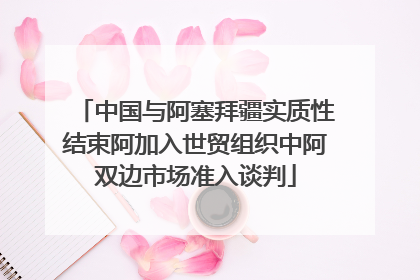 中国与阿塞拜疆实质性结束阿加入世贸组织中阿双边市场准入谈判