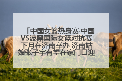中国女篮热身赛·中国VS波黑国际女篮对抗赛下月在济南举办 济南姑娘张子宇有望在家门口迎来国家队首秀