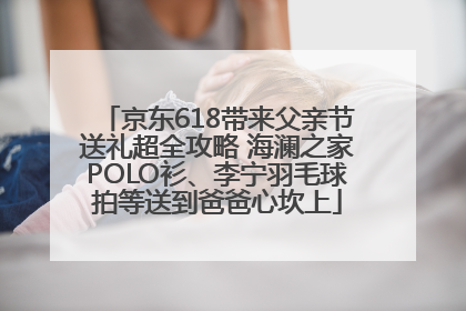 京东618带来父亲节送礼超全攻略 海澜之家POLO衫、李宁羽毛球拍等送到爸爸心坎上