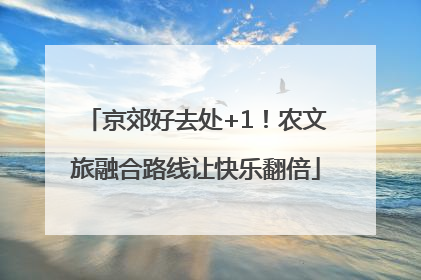 京郊好去处+1！农文旅融合路线让快乐翻倍